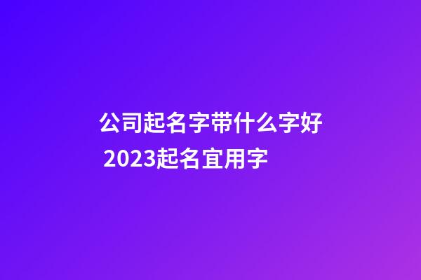 公司起名字带什么字好 2023起名宜用字-第1张-公司起名-玄机派